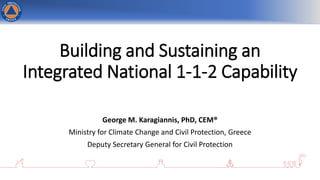 Building and Sustaining an
Integrated National 1-1-2 Capability
George M. Karagiannis, PhD, CEM®
Ministry for Climate Change and Civil Protection, Greece
Deputy Secretary General for Civil Protection
 