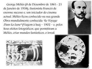 George Méliès (8 de Dezembro de 1861- 21
de Janeiro de 1938), ilusionista Francês de
enorme sucesso e, um iniciador do cinema
actual. Méliès ficou conhecido na sua grande
Obra mundialmente conhecida “Le Voyage
Dans La Lune” (Viagem à lua) – 1902 – e, pelos
Seus efeitos fotográficos, que permitiram a
Méliès, criar mundos fantásticos, o irreal.
 