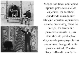 Méliès não ficou conhecido
apenas pelos seus efeitos
especiais, foi, também
criador de mais de 500
filmes e, construi o primeiro
estúdio cinematográfico da
Europa, foi também o
primeiro cineasta a usar
desenhos de produção e
storyboards para projectar as
suas cenas. Era igualmente
proprietário do Théatre
Robert-Houdin em Paris.
 