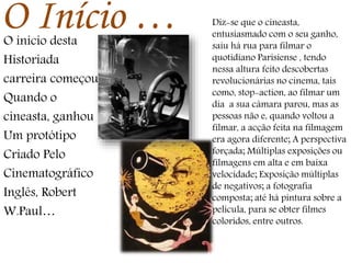O Início …O inicio desta
Historiada
carreira começou
Quando o
cineasta, ganhou
Um protótipo
Criado Pelo
Cinematográfico
Inglês, Robert
W.Paul…
Diz-se que o cineasta,
entusiasmado com o seu ganho,
saiu há rua para filmar o
quotidiano Parisiense , tendo
nessa altura feito descobertas
revolucionárias no cinema, tais
como, stop-action, ao filmar um
dia a sua câmara parou, mas as
pessoas não e, quando voltou a
filmar, a acção feita na filmagem
era agora diferente; A perspectiva
forçada; Múltiplas exposições ou
filmagens em alta e em baixa
velocidade; Exposição múltiplas
de negativos; a fotografia
composta; até há pintura sobre a
película, para se obter filmes
coloridos, entre outros.
 