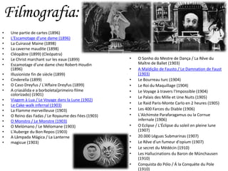 • Une partie de cartes (1896)
• L'Escamotage d'une dame (1896)
• La Cuirassé Maine (1898)
• La caverne maudite (1898)
• Cléopâtre (1899) (Cleópatra)
• Le Christ marchant sur les eaux (1899)
• Escamotage d'une dame chez Robert-Houdin
(1896)
• Illusioniste fin de siècle (1899)
• Cinderella (1899)
• O Caso Dreyfus / L'Affaire Dreyfus (1899)
• A criasálida e a borboleta(primeiro filme
colorizado) (1901)
• Viagem à Lua / Le Voyage dans la Lune (1902)
• Le Cake-walk infernal (1903)
• La Flamme merveilleuse (1903)
• O Reino das Fadas / Le Royaume des Fées (1903)
• O Monstro / Le Monstre (1903)
• O Melómano / Le Mélomane (1903)
• L'Auberge du Bon Repos (1903)
• A Lâmpada Mágica / La Lanterne
• magicue (1903)
• O Sonho do Mestre de Dança / La Rêve du
Maître de Ballet (1903)
• A Maldição de Fausto / Le Damnation de Faust
(1903)
• Le Bourreau turc (1904)
• Le Roi du Maquillage (1904)
• Le Voyage à travers l'Impossible (1904)
• Le Palais des Mille et Une Nuits (1905)
• Le Raid Paris-Monte Carlo en 2 heures (1905)
• Les 400 Farces du Diable (1906)
• L'Alchimste Parafaragamus ou la Cornue
infernale (1906)
• O Eclipse / L'Éclipse du soleil en pleine lune
(1907)
• 20.000 Léguas Submarinas (1907)
• Le Rêve d'un fumeur d'opium (1907)
• Le secret du Médécin (1910)
• Les Hallucinations du Baron de Münchausen
(1910)
• Conquista do Pólo / Á la Conquète du Pole
(1910)
Filmografia:
 