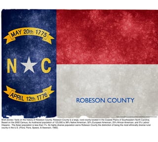 https://www.ﬂickr.com/photos/80497449@N04/7406499696/sizes/l
ROBESON COUNTY
Brief stories / facts on the history of Robeson County. Robeson County is a large, rural county located in the Coastal Plains of Southeastern North Carolina. 
Based on the 2000 Census, its multiracial population of 123,000 is 38% Native American, 32% European American, 25% African American, and 5% Latino/
Hispanic.  The Asian population is less than 1%. Its highly diverse population earns Robeson County the distinction of being the most ethnically diverse rural
county in the U.S. (Flora, Flora, Spears, & Swanson, 1992). 
 