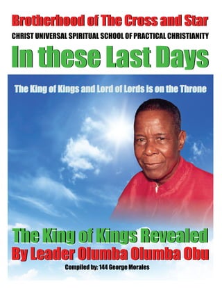 The King of Kings Revealed
In these Last Days
The King of Kings Revealed
By Leader Olumba Olumba Obu
Compiled by: 144 George Morales
Brotherhood of The Cross and Star
The King of Kings Revealed
CHRIST UNIVERSAL SPIRITUAL SCHOOL OF PRACTICAL CHRISTIANITY
In these Last Days
The King of Kings Revealed
Brotherhood of The Cross and Star
By Leader Olumba Olumba Obu
The King of Kings and Lord of Lords is on the ThroneThe King of Kings and Lord of Lords is on the Throne
 