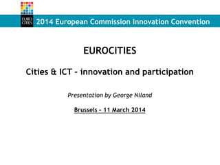 2014 European Commission Innovation Convention
EUROCITIES
Cities & ICT – innovation and participation
Presentation by George Niland
Brussels – 11 March 2014
 