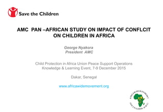 Child Protection in Africa Union Peace Support Operations
Knowledge & Learning Event, 7-9 December 2015
Dakar, Senegal
www.africawidemovement.org
George Nyakora
President AMC
AMC PAN –AFRICAN STUDY ON IMPACT OF CONFLCIT
ON CHILDREN IN AFRICA
 