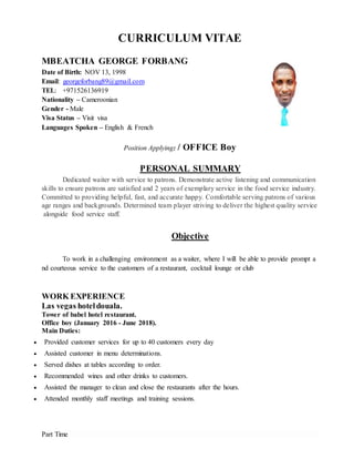 CURRICULUM VITAE
MBEATCHA GEORGE FORBANG
Date of Birth: NOV 13, 1998
Email: georgeforbang89@gmail.com
TEL: +971526136919
Nationality – Cameroonian
Gender - Male
Visa Status – Visit visa
Languages Spoken – English & French
Position Applying: / OFFICE Boy
PERSONAL SUMMARY
Dedicated waiter with service to patrons. Demonstrate active listening and communication
skills to ensure patrons are satisfied and 2 years of exemplary service in the food service industry.
Committed to providing helpful, fast, and accurate happy. Comfortable serving patrons of various
age ranges and backgrounds. Determined team player striving to deliver the highest quality service
alongside food service staff.
Objective
To work in a challenging environment as a waiter, where I will be able to provide prompt a
nd courteous service to the customers of a restaurant, cocktail lounge or club
WORK EXPERIENCE
Las vegas hoteldouala.
Tower of babel hotel restaurant.
Office boy (January 2016 - June 2018).
Main Duties:
 Provided customer services for up to 40 customers every day
 Assisted customer in menu determinations.
 Served dishes at tables according to order.
 Recommended wines and other drinks to customers.
 Assisted the manager to clean and close the restaurants after the hours.
 Attended monthly staff meetings and training sessions.
Part Time
 