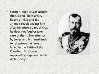 • Farmer Jones is Czar Nicolas
the second : he is a very
heavy drinker and the
animals revolt against him
after he drinks so much that
he does not feed or take
care of them. The attempt
by Jones and his farmhands
to recapture the farm is
failed in the Battle of the
Cowshed. So he was
replaced by Napoleon in his
dictatorship
 