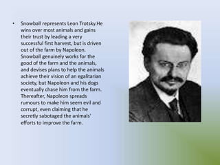 • Snowball represents Leon Trotsky.He
wins over most animals and gains
their trust by leading a very
successful first harvest, but is driven
out of the farm by Napoleon.
Snowball genuinely works for the
good of the farm and the animals,
and devises plans to help the animals
achieve their vision of an egalitarian
society, but Napoleon and his dogs
eventually chase him from the farm.
Thereafter, Napoleon spreads
rumours to make him seem evil and
corrupt, even claiming that he
secretly sabotaged the animals'
efforts to improve the farm.
 