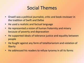 Social Themes
• Orwell was a political journalist, critic and book-reviewer in
the tradition of Swift and Defoe
• He used a realistic and factual language
• He represented a vision of human fraternity and misery
because of poverty and depravation
• He supported ideals of tolerance justice and equality between
people
• He fought against any form of totalitarianism and violation of
liberty
• He addressed his readers to refuse tyranny in all its forms
 