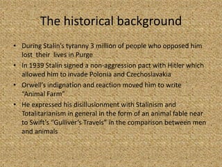 The historical background
• During Stalin’s tyranny 3 million of people who opposed him
lost their lives in Purge
• In 1939 Stalin signed a non-aggression pact with Hitler which
allowed him to invade Polonia and Czechoslavakia
• Orwell’s indignation and reaction moved him to write
“Animal Farm”
• He expressed his disillusionment with Stalinism and
Totalitarianism in general in the form of an animal fable near
to Swift’s “Gulliver’s Travels” in the comparison between men
and animals
 