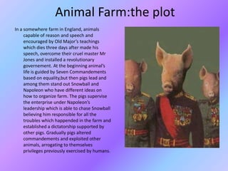 Animal Farm:the plot
In a somewhere farm in England, animals
capable of reason and speech and
encouraged by Old Major’s teachings
which dies three days after made his
speech, overcome their cruel master Mr
Jones and installed a revolutionary
governement. At the beginning animal’s
life is guided by Seven Commandements
based on equality,but then pigs lead and
among them stand out Snowball and
Napoleon who have different ideas on
how to organize farm. The pigs supervise
the enterprise under Napoleon’s
leadership which is able to chase Snowball
believing him responsible for all the
troubles which happended in the farm and
established a dictatorship supported by
other pigs. Gradually pigs altered
commandements and exploited other
animals, arrogating to themselves
privileges previously exercised by humans.
 