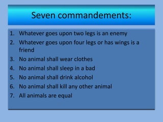 1. Whatever goes upon two legs is an enemy
2. Whatever goes upon four legs or has wings is a
friend
3. No animal shall wear clothes
4. No animal shall sleep in a bad
5. No animal shall drink alcohol
6. No animal shall kill any other animal
7. All animals are equal
 