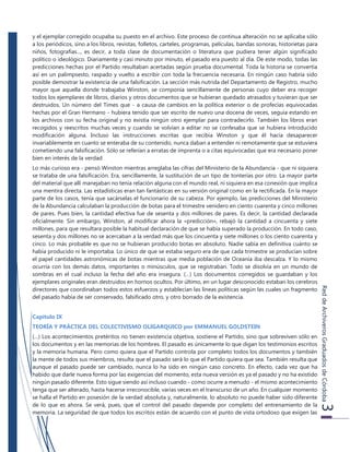 ReddeArchiverosGraduadosdeCórdoba3
y el ejemplar corregido ocupaba su puesto en el archivo. Este proceso de continua alteración no se aplicaba sólo
a los periódicos, sino a los libros, revistas, folletos, carteles, programas, películas, bandas sonoras, historietas para
niños, fotografías..., es decir, a toda clase de documentación o literatura que pudiera tener algún significado
político o ideológico. Diariamente y casi minuto por minuto, el pasado era puesto al día. De este modo, todas las
predicciones hechas por el Partido resultaban acertadas según prueba documental. Toda la historia se convertía
así en un palimpsesto, raspado y vuelto a escribir con toda la frecuencia necesaria. En ningún caso habría sido
posible demostrar la existencia de una falsificación. La sección más nutrida del Departamento de Registro, mucho
mayor que aquella donde trabajaba Winston, se componía sencillamente de personas cuyo deber era recoger
todos los ejemplares de libros, diarios y otros documentos que se hubieran quedado atrasados y tuvieran que ser
destruidos. Un número del Times que - a causa de cambios en la política exterior o de profecías equivocadas
hechas por el Gran Hermano - hubiera tenido que ser escrito de nuevo una docena de veces, seguía estando en
los archivos con su fecha original y no existía ningún otro ejemplar para contradecirlo. También los libros eran
recogidos y reescritos muchas veces y cuando se volvían a editar no se confesaba que se hubiera introducido
modificación alguna. Incluso las instrucciones escritas que recibía Winston y que él hacía desaparecer
invariablemente en cuanto se enteraba de su contenido, nunca daban a entender ni remotamente que se estuviera
cometiendo una falsificación. Sólo se referían a erratas de imprenta o a citas equivocadas que era necesario poner
bien en interés de la verdad
Lo más curioso era - pensó Winston mientras arreglaba las cifras del Ministerio de la Abundancia - que ni siquiera
se trataba de una falsificación. Era, sencillamente, la sustitución de un tipo de tonterías por otro. La mayor parte
del material que allí manejaban no tenía relación alguna con el mundo real, ni siquiera en esa conexión que implica
una mentira directa. Las estadísticas eran tan fantásticas en su versión original como en la rectificada. En la mayor
parte de los casos, tenía que sacárselas el funcionario de su cabeza. Por ejemplo, las predicciones del Ministerio
de la Abundancia calculaban la producción de botas para el trimestre venidero en ciento cuarenta y cinco millones
de pares. Pues bien, la cantidad efectiva fue de sesenta y dos millones de pares. Es decir, la cantidad declarada
oficialmente. Sin embargo, Winston, al modificar ahora la «predicción», rebajó la cantidad a cincuenta y siete
millones, para que resultara posible la habitual declaración de que se había superado la producción. En todo caso,
sesenta y dos millones no se acercaban a la verdad más que los cincuenta y siete millones o los ciento cuarenta y
cinco. Lo más probable es que no se hubieran producido botas en absoluto. Nadie sabía en definitiva cuánto se
había producido ni le importaba. Lo único de que se estaba seguro era de que cada trimestre se producían sobre
el papel cantidades astronómicas de botas mientras que media población de Oceanía iba descalza. Y lo mismo
ocurría con los demás datos, importantes o minúsculos, que se registraban. Todo se disolvía en un mundo de
sombras en el cual incluso la fecha del año era insegura. (…) Los documentos corregidos se guardaban y los
ejemplares originales eran destruidos en hornos ocultos. Por último, en un lugar desconocido estaban los cerebros
directores que coordinaban todos estos esfuerzos y establecían las líneas políticas según las cuales un fragmento
del pasado había de ser conservado, falsificado otro, y otro borrado de la existencia.
Capítulo IX
TEORÍA Y PRÁCTICA DEL COLECTIVISMO OLIGARQUICO por EMMANUEL GOLDSTEIN
(…) Los acontecimientos pretéritos no tienen existencia objetiva, sostiene el Partido, sino que sobreviven sólo en
los documentos y en las memorias de los hombres. El pasado es únicamente lo que digan los testimonios escritos
y la memoria humana. Pero como quiera que el Partido controla por completo todos los documentos y también
la mente de todos sus miembros, resulta que el pasado será lo que el Partido quiera que sea. También resulta que
aunque el pasado puede ser cambiado, nunca lo ha sido en ningún caso concreto. En efecto, cada vez que ha
habido que darle nueva forma por las exigencias del momento, esta nueva versión es ya el pasado y no ha existido
ningún pasado diferente. Esto sigue siendo así incluso cuando - como ocurre a menudo - el mismo acontecimiento
tenga que ser alterado, hasta hacerse irreconocible, varias veces en el transcurso de un año. En cualquier momento
se halla el Partido en posesión de la verdad absoluta y, naturalmente, lo absoluto no puede haber sido diferente
de lo que es ahora. Se verá, pues, que el control del pasado depende por completo del entrenamiento de la
memoria. La seguridad de que todos los escritos están de acuerdo con el punto de vista ortodoxo que exigen las
 
