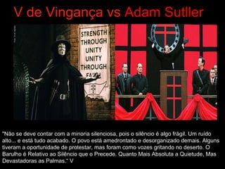 V de   Vingança vs  Adam Sutller "Não se deve contar com a minoria silenciosa, pois o silêncio é algo frágil. Um ruído alto... e está tudo acabado. O povo está amedrontado e desorganizado demais. Alguns tiveram a oportunidade de protestar, mas foram como vozes gritando no deserto. O Barulho é Relativo ao Silêncio que o Precede. Quanto Mais Absoluta a Quietude, Mas Devastadoras as Palmas.“ V 