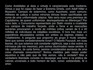 Como Aristóteles já dizia a virtude é caracterizada pela mediania. Vimos o que foi capaz de fazer a Extrema Direita, com Adolf Hitler e Mussolini. Campos de extermínio, como Auschwitz, eram comuns: milhares de judeus e outras minorias étnicas foram sacrificadas em nome de uma uniformidade utópica. Não seria essa uma premissa do Capitalismo, de querer uniformizar, desrespeitando as diferenças? Por outro lado, o Comunismo representado por Stalin mostra a crueldade nos campos de trabalho forçado, onde a fome e as execuções sumárias provocaram a morte de milhões (cifras variam de 5 a 20 milhões de indivíduos) de cidadãos soviéticos. O livro traz mais um experiência devastadora contida em ambos os regimes citados: o Totalitarismo. A pergunta que proponho ao grupo é muito simples: Será que somos verdadeiramente livres? O filósofo Foucault, em suas teorias, diz que estamos sob constante vigilância, seja a dos outros ou intrínseca (de nós mesmos), pois somos doutrinados nesse sentido. E não podemos, de certa forma, sermos considerados escravos de uma coisa chamada consumismo? Somos medidos pelo nosso poder aquisitivo e não pelo que de fato somos, não é verdade? Mas a verdadeira liberdade consiste no desapego aos bens e na prática de valores universais a todo homem de bem, como: solidaridade, fé e amor.  