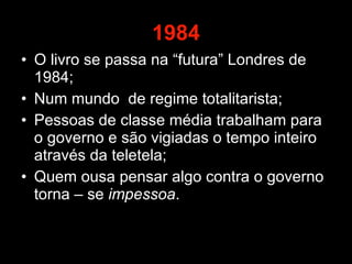 1984 O livro se passa na “futura” Londres de 1984; Num mundo  de regime totalitarista; Pessoas de classe média trabalham para o governo e são vigiadas o tempo inteiro através da teletela; Quem ousa pensar algo contra o governo torna – se  impessoa .  