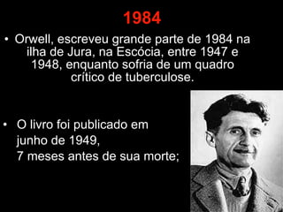 1984 Orwell, escreveu grande parte de 1984 na ilha de Jura, na Escócia, entre 1947 e 1948, enquanto sofria de um quadro crítico de tuberculose. O livro foi publicado em  junho de 1949,  7 meses antes de sua morte;  