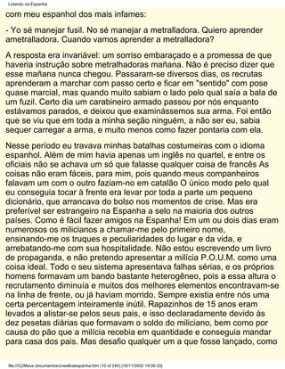 Lutando na Espanha

com meu espanhol dos mais infames:
- Yo sé manejar fusil. No sé manejar a metralladora. Quiero aprender
ametralladora. Cuando vamos aprender a metralladora?
A resposta era invariável: um sorriso embaraçado e a promessa de que
haveria instrução sobre metralhadoras mañana. Não é preciso dizer que
esse mañana nunca chegou. Passaram-se diversos dias, os recrutas
aprenderam a marchar com passo certo e ficar em "sentido" com pose
quase marcial, mas quando muito sabiam o lado pelo qual saía a bala de
um fuzil. Certo dia um carabineiro armado passou por nós enquanto
estávamos parados, e deixou que examinássemos sua arma. Foi então
que se viu que em toda a minha seção ninguém, a não ser eu, sabia
sequer carregar a arma, e muito menos como fazer pontaria com ela.
Nesse período eu travava minhas batalhas costumeiras com o idioma
espanhol. Além de mim havia apenas um inglês no quartel, e entre os
oficiais não se achava um só que falasse qualquer coisa de francês As
coisas não eram fáceis, para mim, pois quando meus companheiros
falavam um com o outro faziam-no em catalão O único modo pelo qual
eu conseguia tocar à frente era levar por toda a parte um pequeno
dicionário, que arrancava do bolso nos momentos de crise. Mas era
preferível ser estrangeiro na Espanha a selo na maioria dos outros
países. Como é fácil fazer amigos na Espanha! Em um ou dois dias eram
numerosos os milicianos a chamar-me pelo primeiro nome,
ensinando-me os truques e peculiaridades do lugar e da vida, e
arrebatando-me com sua hospitalidade. Não estou escrevendo um livro
de propaganda, e não pretendo apresentar a milícia P.O.U.M. como uma
coisa ideal. Todo o seu sistema apresentava falhas sérias, e os próprios
homens formavam um bando bastante heterogêneo, pois a essa altura o
recrutamento diminuía e muitos dos melhores elementos encontravam-se
na linha de frente, ou já haviam morrido. Sempre existia entre nós uma
certa percentagem inteiramente inútil. Rapazinhos de 15 anos eram
levados a alistar-se pelos seus pais, e isso declaradamente devido às
dez pesetas diárias que formavam o soldo do miliciano, bem como por
causa do pão que a milícia recebia em quantidade e conseguia mandar
para casa dos pais. Mas desafio qualquer um a que fosse lançado, como

file:///C|/Meus documentos/orwellnaespanha.htm (10 of 240) [16/11/2002 19:09:33]
 