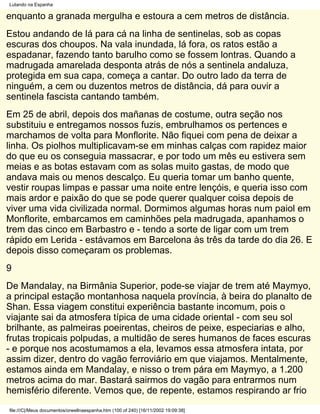 Lutando na Espanha

enquanto a granada mergulha e estoura a cem metros de distância.
Estou andando de lá para cá na linha de sentinelas, sob as copas
escuras dos choupos. Na vala inundada, lá fora, os ratos estão a
espadanar, fazendo tanto barulho como se fossem lontras. Quando a
madrugada amarelada desponta atrás de nós a sentinela andaluza,
protegida em sua capa, começa a cantar. Do outro lado da terra de
ninguém, a cem ou duzentos metros de distância, dá para ouvir a
sentinela fascista cantando também.
Em 25 de abril, depois dos mañanas de costume, outra seção nos
substituiu e entregamos nossos fuzis, embrulhamos os pertences e
marchamos de volta para Monflorite. Não fiquei com pena de deixar a
linha. Os piolhos multiplicavam-se em minhas calças com rapidez maior
do que eu os conseguia massacrar, e por todo um mês eu estivera sem
meias e as botas estavam com as solas muito gastas, de modo que
andava mais ou menos descalço. Eu queria tomar um banho quente,
vestir roupas limpas e passar uma noite entre lençóis, e queria isso com
mais ardor e paixão do que se pode querer qualquer coisa depois de
viver uma vida civilizada normal. Dormimos algumas horas num paiol em
Monflorite, embarcamos em caminhões pela madrugada, apanhamos o
trem das cinco em Barbastro e - tendo a sorte de ligar com um trem
rápido em Lerida - estávamos em Barcelona às três da tarde do dia 26. E
depois disso começaram os problemas.
9
De Mandalay, na Birmânia Superior, pode-se viajar de trem até Maymyo,
a principal estação montanhosa naquela província, à beira do planalto de
Shan. Essa viagem constitui experiência bastante incomum, pois o
viajante sai da atmosfera típica de uma cidade oriental - com seu sol
brilhante, as palmeiras poeirentas, cheiros de peixe, especiarias e alho,
frutas tropicais polpudas, a multidão de seres humanos de faces escuras
- e porque nos acostumamos a ela, levamos essa atmosfera intata, por
assim dizer, dentro do vagão ferroviário em que viajamos. Mentalmente,
estamos ainda em Mandalay, e nisso o trem pára em Maymyo, a 1.200
metros acima do mar. Bastará sairmos do vagão para entrarmos num
hemisfério diferente. Vemos que, de repente, estamos respirando ar frio
file:///C|/Meus documentos/orwellnaespanha.htm (100 of 240) [16/11/2002 19:09:38]
 