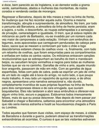 Lutando na Espanha

e doce, bem parecido ao da Inglaterra, e ao derredor estão a grama
verde, samambaias, abetos e mulheres das montanhas, de rostos
corados e vendendo cestas de morangos.
Regressar a Barcelona, depois de três meses e meio na linha de frente,
foi mudança que me fez recordar aquela outra. Ocorria a mesma
transformação, abrupta e surpreendente, de atmosfera. No trem, por todo
o percurso até Barcelona, a atmosfera da linha de frente persistia; eram
a sujeira, o ruído, o desconforto, as roupas esfarrapadas e a sensação
de privação, camaradagem e igualdade. O trem, que já estava repleto de
milicianos ao partir de Barbastro, viu-se invadido por um número cada
vez maior de camponeses a cada estação. Vinham com embrulhos de
legumes, aves apavoradas que carregavam penduradas de cabeça para
baixo, sacos que se mexiam e contorciam por todo o chão e logo
descobríamos estarem cheios de coelhos vivos - e, finalmente, com todo
um rebanho de ovelhas, que foram empurradas para os compartimentos
e enfiadas em todos os cantos vazios. Os milicianos entoavam canções
revolucionárias que se sobrepunham ao barulho do trem e mandavam
beijos, ou sacudiam lenços vermelhos e negros para todas as mulheres
bonitas que se via no caminho. Garrafas de vinho e anis, aquele imundo
licor aragonês, passavam de mão em mão. Com as garrafas de água
espanholas, feitas com pele de cabra, pode-se espirrar um jato de vinho
de um lado do vagão até à boca do amigo, no outro lado, o que poupa
muito trabalho. A meu lado um rapazinho de quinze anos, e de olhos
negros, apresentava uma narrativa sensacional e, não duvido,
completamente inveridica de suas próprias façanhas na linha de frente,
para dois camponeses idosos e de cara enrugada, que ouviam
boquiabertos. Eles não tardaram a abrir seus embrulhos e oferecer-nos
algum vinho tinto, escuro e pegajoso. Estávamos todos imensamente
felizes, mais do que eu possa descrever. Mas depois do trem passar por
Sabadell e chegar a Barcelona, saltamos para encontrar uma atmosfera
que não seria menos estranha e hostil se houvéssemos chegado a Paris
ou Londres.
Todos aqueles que fizeram duas visitas, com espaço de meses, à cidade
de Barcelona e durante a guerra, puderam observar as transformações
extraordinárias ali ocorridas. O curioso é que se tais visitantes estiveram

file:///C|/Meus documentos/orwellnaespanha.htm (101 of 240) [16/11/2002 19:09:38]
 