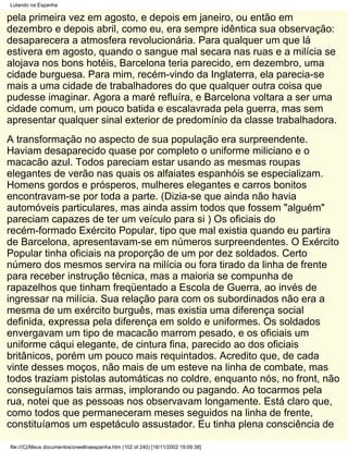 Lutando na Espanha

pela primeira vez em agosto, e depois em janeiro, ou então em
dezembro e depois abril, como eu, era sempre idêntica sua observação:
desaparecera a atmosfera revolucionária. Para qualquer um que lá
estivera em agosto, quando o sangue mal secara nas ruas e a milícia se
alojava nos bons hotéis, Barcelona teria parecido, em dezembro, uma
cidade burguesa. Para mim, recém-vindo da Inglaterra, ela parecia-se
mais a uma cidade de trabalhadores do que qualquer outra coisa que
pudesse imaginar. Agora a maré refluíra, e Barcelona voltara a ser uma
cidade comum, um pouco batida e escalavrada pela guerra, mas sem
apresentar qualquer sinal exterior de predomínio da classe trabalhadora.
A transformação no aspecto de sua população era surpreendente.
Haviam desaparecido quase por completo o uniforme miliciano e o
macacão azul. Todos pareciam estar usando as mesmas roupas
elegantes de verão nas quais os alfaiates espanhóis se especializam.
Homens gordos e prósperos, mulheres elegantes e carros bonitos
encontravam-se por toda a parte. (Dizia-se que ainda não havia
automóveis particulares, mas ainda assim todos que fossem "alguém"
pareciam capazes de ter um veículo para si ) Os oficiais do
recém-formado Exército Popular, tipo que mal existia quando eu partira
de Barcelona, apresentavam-se em números surpreendentes. O Exército
Popular tinha oficiais na proporção de um por dez soldados. Certo
número dos mesmos servira na milícia ou fora tirado da linha de frente
para receber instrução técnica, mas a maioria se compunha de
rapazelhos que tinham freqüentado a Escola de Guerra, ao invés de
ingressar na milícia. Sua relação para com os subordinados não era a
mesma de um exército burguês, mas existia uma diferença social
definida, expressa pela diferença em soldo e uniformes. Os soldados
envergavam um tipo de macacão marrom pesado, e os oficiais um
uniforme cáqui elegante, de cintura fina, parecido ao dos oficiais
britânicos, porém um pouco mais requintados. Acredito que, de cada
vinte desses moços, não mais de um esteve na linha de combate, mas
todos traziam pistolas automáticas no coldre, enquanto nós, no front, não
conseguíamos tais armas, implorando ou pagando. Ao tocarmos pela
rua, notei que as pessoas nos observavam longamente. Está claro que,
como todos que permaneceram meses seguidos na linha de frente,
constituíamos um espetáculo assustador. Eu tinha plena consciência de

file:///C|/Meus documentos/orwellnaespanha.htm (102 of 240) [16/11/2002 19:09:38]
 