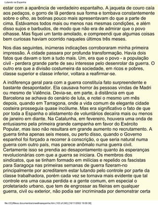 Lutando na Espanha

estar com a aparência de verdadeiro espantalho. A jaqueta de couro caía
aos pedaços, o gorro de lã perdera sua forma e tombava constantemente
sobre o olho, as botinas pouco mais apresentavam do que a parte de
cima. Estávamos todos mais ou menos nas mesmas condições, e além
disso sujos e barbudos, de modo que não era de admirar que o povo
olhasse. Mas fiquei um tanto amolado, e compreendi que algumas coisas
bem curiosas haviam ocorrido naqueles últimos três meses.
Nos dias seguintes, inúmeras indicações corroboraram minha primeira
impressão. A cidade passara por profunda transformação. Havia dois
fatos que davam o tom a tudo mais. Um, era que o povo - a população
civil - perdera grande parte de seu interesse pelo desenrolar da guerra. O
outro era que a divisão costumeira da sociedade, em ricos e pobres,
classe superior e classe inferior, voltara a reafirmar-se.
A indiferença geral para com a guerra constituía fato surpreendente e
bastante desapontador. Ela causava horror às pessoas vindas de Madri
ou mesmo de Valência. Devia-se, em parte, à distância em que
Barcelona se achava do cenário de luta, e notei o mesmo um mês
depois, quando em Tarragona, onde a vida comum de elegante cidade
costeira prosseguia quase incólume. Mas era significativo o fato de que
por toda a Espanha o alistamento de voluntários decaíra mais ou menos
de janeiro em diante. Na Catalunha, em fevereiro, houvera uma onda de
entusiasmo pela primeira grande campanha em favor do Exército
Popular, mas isso não resultara em grande aumento no recrutamento. A
guerra tinha apenas seis meses, ou perto disso, quando o Governo
espanhol foi forçado a recorrer à conscrição, o que seria natural numa
guerra com outro país, mas parece anômalo numa guerra civil.
Certamente isso se prendia ao desapontamento quanto às esperanças
revolucionárias com que a guerra se iniciara. Os membros dos
sindicatos, que se tinham formado em milícias e repelido os fascistas
para Saragoça nas primeiras semanas de guerra fizeram-no
principalmente por acreditarem estar lutando pelo controle por parte da
classe trabalhadora, porém cada vez se tornava mais evidente que tal
controle era uma causa perdida e a gente comum, em especial o
proletariado urbano, que tem de engrossar as fileiras em qualquer
guerra, civil ou exterior, não podia ser incriminada por demonstrar certa

file:///C|/Meus documentos/orwellnaespanha.htm (103 of 240) [16/11/2002 19:09:38]
 