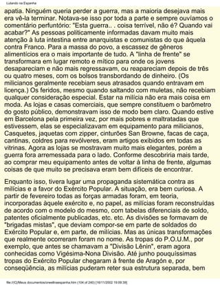Lutando na Espanha

apatia. Ninguém queria perder a guerra, mas a maioria desejava mais
era vê-la terminar. Notava-se isso por toda a parte e sempre ouvíamos o
comentário perfuntório: "Esta guerra.. . coisa terrível, não é? Quando vai
acabar?" As pessoas politicamente informadas davam muito mais
atenção à luta intestina entre anarquistas e comunistas do que àquela
contra Franco. Para a massa do povo, a escassez de gêneros
alimentícios era o mais importante de tudo. A "linha de frente" se
transformara em lugar remoto e mítico para onde os jovens
desapareciam e não mais regressavam, ou reapareciam depois de três
ou quatro meses, com os bolsos transbordando de dinheiro. (Os
milicianos geralmente recebiam seus atrasados quando entravam em
licença.) Os feridos, mesmo quando saltando com muletas, não recebiam
qualquer consideração especial. Estar na milícia não era mais coisa em
moda. As lojas e casas comerciais, que sempre constituem o barômetro
do gosto público, demonstravam isso de modo bem claro. Quando estive
em Barcelona pela primeira vez, por mais pobres e maltratadas que
estivessem, elas se especializavam em equipamento para milicianos,
Casquetes, jaquetas com zipper, cinturões San Browne, facas de caça,
cantinas, coldres para revólveres, eram artigos exibidos em todas as
vitrinas. Agora as lojas se mostravam muito mais elegantes, porém a
guerra fora arremessada para o lado. Conforme descobriria mais tarde,
ao comprar meu equipamento antes de voltar à linha de frente, algumas
coisas de que muito se precisava eram bem difíceis de encontrar.
Enquanto isso, tivera lugar uma propaganda sistemática contra as
milícias e a favor do Exército Popular. A situação, era bem curiosa. A
partir de fevereiro todas as forças armadas foram, em teoria,
incorporadas àquele exército e, no papel, as milícias foram reconstruídas
de acordo com o modelo do mesmo, com tabelas diferenciais de soldo,
patentes oficialmente publicadas, etc. etc. As divisões se formavam de
"brigadas mistas", que deviam compor-se em parte de soldados do
Exército Popular e, em parte, de milícias. Mas as únicas transformações
que realmente ocorreram foram no nome. As tropas do P.O.U.M., por
exemplo, que antes se chamavam a "Divisão Lênin", eram agora
conhecidas como Vigésima-Nona Divisão. Até junho pouquíssimas
tropas do Exército Popular chegaram à frente de Aragón e, por
conseqüência, as milícias puderam reter sua estrutura separada, bem

file:///C|/Meus documentos/orwellnaespanha.htm (104 of 240) [16/11/2002 19:09:39]
 