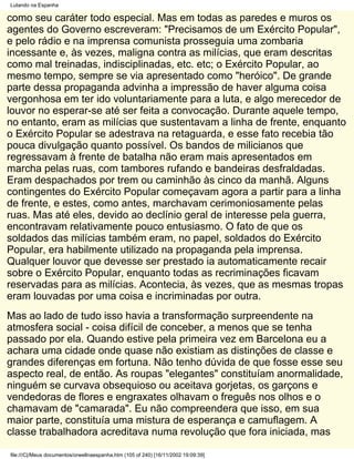 Lutando na Espanha

como seu caráter todo especial. Mas em todas as paredes e muros os
agentes do Governo escreveram: "Precisamos de um Exército Popular",
e pelo rádio e na imprensa comunista prosseguia uma zombaria
incessante e, às vezes, maligna contra as milícias, que eram descritas
como mal treinadas, indisciplinadas, etc. etc; o Exército Popular, ao
mesmo tempo, sempre se via apresentado como "heróico". De grande
parte dessa propaganda advinha a impressão de haver alguma coisa
vergonhosa em ter ido voluntariamente para a luta, e algo merecedor de
louvor no esperar-se até ser feita a convocação. Durante aquele tempo,
no entanto, eram as milícias que sustentavam a linha de frente, enquanto
o Exército Popular se adestrava na retaguarda, e esse fato recebia tão
pouca divulgação quanto possível. Os bandos de milicianos que
regressavam à frente de batalha não eram mais apresentados em
marcha pelas ruas, com tambores rufando e bandeiras desfraldadas.
Eram despachados por trem ou caminhão às cinco da manhã. Alguns
contingentes do Exército Popular começavam agora a partir para a linha
de frente, e estes, como antes, marchavam cerimoniosamente pelas
ruas. Mas até eles, devido ao declínio geral de interesse pela guerra,
encontravam relativamente pouco entusiasmo. O fato de que os
soldados das milícias também eram, no papel, soldados do Exército
Popular, era habilmente utilizado na propaganda pela imprensa.
Qualquer louvor que devesse ser prestado ia automaticamente recair
sobre o Exército Popular, enquanto todas as recriminações ficavam
reservadas para as milícias. Acontecia, às vezes, que as mesmas tropas
eram louvadas por uma coisa e incriminadas por outra.
Mas ao lado de tudo isso havia a transformação surpreendente na
atmosfera social - coisa difícil de conceber, a menos que se tenha
passado por ela. Quando estive pela primeira vez em Barcelona eu a
achara uma cidade onde quase não existiam as distinções de classe e
grandes diferenças em fortuna. Não tenho dúvida de que fosse esse seu
aspecto real, de então. As roupas "elegantes" constituíam anormalidade,
ninguém se curvava obsequioso ou aceitava gorjetas, os garçons e
vendedoras de flores e engraxates olhavam o freguês nos olhos e o
chamavam de "camarada". Eu não compreendera que isso, em sua
maior parte, constituía uma mistura de esperança e camuflagem. A
classe trabalhadora acreditava numa revolução que fora iniciada, mas

file:///C|/Meus documentos/orwellnaespanha.htm (105 of 240) [16/11/2002 19:09:39]
 