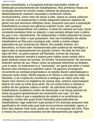 Lutando na Espanha

jamais consolidada, e a burguesia estivera assustada, tendo-se
disfarçado provisoriamente em trabalhadores. Nos primeiros meses da
revolução devem ter havido muitos milhares de pessoas que
deliberadamente vestiram macacões e proferiram refrões
revolucionários, como meio de salvar a pele. Agora as coisas voltavam
ao normal, e os restaurantes e hotéis elegantes estavam repletos de
gente rica que devorava refeições caras, enquanto que para a população
trabalhadora os preços dos gêneros subiram muito, sem qualquer
aumento correspondente nos salários. A parte da carestia em tudo, havia
constante escassez disto ou daquilo, o que sempre atingia mais o pobre
do que o rico, naturalmente. Os restaurantes e hotéis pareciam ter pouca
dificuldade em obter o que quisessem, mas nas instalações da classe
trabalhadora as filas para conseguir pão, azeite e outros artigos
estendiam-se por centenas de metros. Na ocasião anterior, em
Barcelona, eu ficara bem impressionado pela ausência de mendigos, e
agora eles se apresentavam em grande número. No lado de fora das
lojas de frios, na parte superior da Ramblas, turmas de crianças
descalças estavam sempre à espera para rodear quem saísse dali e
gritar pedindo restos de comida. As formas "revolucionárias" de conversa
estavam saindo de uso. Raras vezes as pessoas estranhas se dirigiam,
uma à outra, no tratamento tu e "camarada"; em geral era señor e usted.
Buenos dias começava a substituir salud. Os garçons envergavam
novamente as camisas engomadas e os lojistas faziam salamaleques e
mesuras como antes. Minha esposa e eu fomos a uma loja de meias na
Ramblas, e ali o lojista fez reverência e esfregou as mãos como não
fazem nem mesmo na Inglaterra de nossos dias, embora costumassem
fazê-lo há vinte ou trinta anos atrás. De um modo furtivo e indireto a
prática de dar gorjetas voltava a existir. As patrulhas formadas por
trabalhadores receberam ordem de dissolução e as forças policiais de
antes da guerra apresentavam-se novamente nas ruas. Um dos
resultados disso é que o espetáculo de cabaré e os prostíbulos de
categoria, muitos dos quais foram fechados pelas patrulhas de
trabalhadores, logo reabriram suas portas.9 Um exemplo pequeno mas
significativo do modo pelo qual tudo se encontrava orientado, agora, a
favor das classes mais ricas, podia ser visto na escassez de fumo. Para
a massa do povo essa escassez era tão desesperada que cigarros

file:///C|/Meus documentos/orwellnaespanha.htm (106 of 240) [16/11/2002 19:09:39]
 
