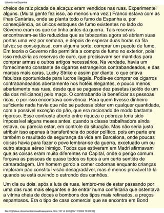 Lutando na Espanha

cheios de raiz picada de alcaçuz eram vendidos nas ruas. Experimentei
alguns. (Muita gente fez isso, ao menos uma vez.) Franco estava com as
ilhas Canárias, onde se planta todo o fumo da Espanha e, por
conseqüência, os únicos estoques de fumo existentes no lado do
Governo eram os que se tinha antes da guerra. Tais reservas
encontravam-se tão reduzidas que as tabacarias agora só abriam suas
portas uma vez por semana, e depois de esperar duas horas na fila
talvez se conseguisse, com alguma sorte, comprar um pacote de fumo.
Em teoria o Governo não permitiria a compra de fumo no exterior, pois
isso reduziria as reservas de ouro, que precisavam ser mantidas para
comprar armas e outros artigos necessários. Na verdade, havia um
fornecimento constante de cigarros estrangeiros contrabandeados, e das
marcas mais caras, Lucky Strike e assim por diante, o que criava
fabulosa oportunidade para lucros ilegais. Podia-se comprar os cigarros
contrabandeados abertamente nos hotéis elegantes, e pouco menos
abertamente nas ruas, desde que se pagasse dez pesetas (soldo de um
dia dos milicianos) pelo maço. O contrabando ia beneficiar as pessoas
ricas, e por isso encontrava conivência. Para quem tivesse dinheiro
suficiente nada havia que não se pudesse obter em qualquer quantidade,
com a possível exceção do pão, que era racionado de modo bastante
rigoroso. Esse contraste aberto entre riqueza e pobreza teria sido
impossível alguns meses antes, quando a classe trabalhadora ainda
estava, ou parecia estar, em controle da situação. Mas não seria justo
atribuir isso apenas à transferência do poder político, pois em parte era
também o resultado da segurança da vida em Barcelona, onde poucas
coisas havia para fazer o povo lembrar-se da guerra, excetuado um ou
outro ataque aéreo inimigo. Todos que estiveram em Madri afirmavam
que as coisas eram muito diferentes na Capital, onde o perigo comum
forçava as pessoas de quase todos os tipos a um certo sentido de
camaradagem. Um homem gordo a comer codornas enquanto crianças
imploram pão constituí visão desagradável, mas é menos provável tê-la
quando se está ouvindo o estrondo dos canhões.
Um dia ou dois, após a luta de ruas, lembro-me de estar passando por
uma das ruas mais elegantes e de entrar numa confeitaria que ostentava
a vitrina cheia de doces e bombons dos tipos mais refinados, a preços
espantosos. Era o tipo de casa comercial que se encontra em Bond

file:///C|/Meus documentos/orwellnaespanha.htm (107 of 240) [16/11/2002 19:09:39]
 