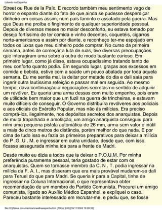 Lutando na Espanha

Street ou Rue de la Paíx. E recordo também meu sentimento vago de
horror e espanto diante do fato de que ainda se pudesse desperdiçar
dinheiro em coisas assim, num país faminto e assolado pela guerra. Mas
que Deus me proíba o fingimento de qualquer superioridade pessoal.
Depois de diversos meses no maior desconforto, eu estava tomado por
desejo fortíssimo de ter comida e vinho decentes, coquetéis, cigarros
norte-americanos e assim por diante, e reconheço ter-me espojado em
todos os luxos que meu dinheiro pode comprar. No curso da primeira
semana, antes de começar a luta de ruas, tive diversas preocupações
que interagiram uma sobre a outra de modo bastante curioso. Em
primeiro lugar, como já disse, estava ocupadíssimo tratando tanto de
meu conforto quanto podia. Em segundo lugar, graças aos excessos em
comida e bebida, estive com a saúde um pouco abalada por toda aquela
semana. Eu me sentia mal, ia deitar por metade do dia e dali saía para
ingerir outra lautíssima refeição e passar mal em seguida. Ao mesmo
tempo, dava continuação a negociações secretas no sentido de adquirir
um revólver. Eu queria uma arma dessas com muito empenho, pois eram
de utilidade bem maior que um fuzil na guerra de trincheiras, e estavam
muito difíceis de conseguir. O Governo distribuíra revólveres aos policiais
e aos oficiais do Exército Popular, mas não às milícias. Era preciso
comprá-los, ilegalmente, nos depósitos secretos dos anarquistas. Depois
de muita trapalhada e amolação, um amigo anarquista conseguiu para
mim uma pequena pistola automática de 26 mm, arma sem valor e inútil
a mais de cinco metros de distância, porém melhor do que nada. E por
cima de tudo isso eu fazia os primeiros preparativos para deixar a milícia
do P .O. U . M. e ingressar em outra unidade, desde que, com isso,
ficasse assegurada minha ida para a frente de Madri.
Desde muito eu dizia a todos que ia deixar o P.O.U.M. Por minha
preferência puramente pessoal, teria gostado de estar com os
anarquistas. Quem se tornasse membro da C. N . T. podia ingressar na
milícia da F. A. I., mas disseram que era mais provável mudarem-se dali
para Teruel do que para Madri. Se queria ir para a Capital, tinha de
ingressar na Coluna Internacional, o que representava obter
recomendação de um membro do Partido Comunista. Procurei um amigo
comunista, ligado ao Auxílio Médico Espanhol, e expliquei o caso.
Pareceu bastante interessado em recrutar-me, e pediu que, se fosse

file:///C|/Meus documentos/orwellnaespanha.htm (108 of 240) [16/11/2002 19:09:39]
 