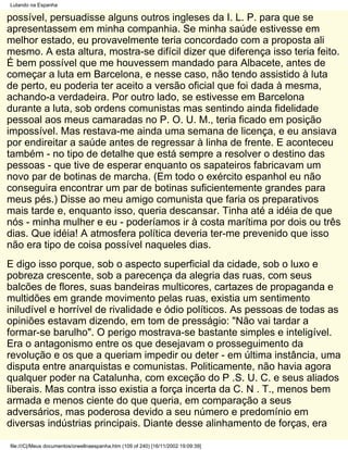 Lutando na Espanha

possível, persuadisse alguns outros ingleses da I. L. P. para que se
apresentassem em minha companhia. Se minha saúde estivesse em
melhor estado, eu provavelmente teria concordado com a proposta ali
mesmo. A esta altura, mostra-se difícil dizer que diferença isso teria feito.
É bem possível que me houvessem mandado para Albacete, antes de
começar a luta em Barcelona, e nesse caso, não tendo assistido à luta
de perto, eu poderia ter aceito a versão oficial que foi dada à mesma,
achando-a verdadeira. Por outro lado, se estivesse em Barcelona
durante a luta, sob ordens comunistas mas sentindo ainda fidelidade
pessoal aos meus camaradas no P. O. U. M., teria ficado em posição
impossível. Mas restava-me ainda uma semana de licença, e eu ansiava
por endireitar a saúde antes de regressar à linha de frente. E aconteceu
também - no tipo de detalhe que está sempre a resolver o destino das
pessoas - que tive de esperar enquanto os sapateiros fabricavam um
novo par de botinas de marcha. (Em todo o exército espanhol eu não
conseguira encontrar um par de botinas suficientemente grandes para
meus pés.) Disse ao meu amigo comunista que faria os preparativos
mais tarde e, enquanto isso, queria descansar. Tinha até a idéia de que
nós - minha mulher e eu - poderíamos ir à costa marítima por dois ou três
dias. Que idéia! A atmosfera política deveria ter-me prevenido que isso
não era tipo de coisa possível naqueles dias.
E digo isso porque, sob o aspecto superficial da cidade, sob o luxo e
pobreza crescente, sob a parecença da alegria das ruas, com seus
balcões de flores, suas bandeiras multicores, cartazes de propaganda e
multidões em grande movimento pelas ruas, existia um sentimento
iniludível e horrível de rivalidade e ódio políticos. As pessoas de todas as
opiniões estavam dizendo, em tom de presságio: "Não vai tardar a
formar-se barulho". O perigo mostrava-se bastante simples e inteligível.
Era o antagonismo entre os que desejavam o prosseguimento da
revolução e os que a queriam impedir ou deter - em última instância, uma
disputa entre anarquistas e comunistas. Politicamente, não havia agora
qualquer poder na Catalunha, com exceção do P .S. U. C. e seus aliados
liberais. Mas contra isso existia a força incerta da C. N . T., menos bem
armada e menos ciente do que queria, em comparação a seus
adversários, mas poderosa devido a seu número e predomínio em
diversas indústrias principais. Diante desse alinhamento de forças, era

file:///C|/Meus documentos/orwellnaespanha.htm (109 of 240) [16/11/2002 19:09:39]
 