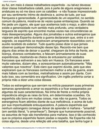 Lutando na Espanha

eu fui, em meio à classe trabalhadora espanhola - ou talvez devesse
dizer classe trabalhadora catalã, pois à parte de alguns aragoneses e
andaluzes eu só me dava com os catalães - e não ficasse impressionado
por seu sentimento íntimo de decência e, acima de tudo, por sua
franqueza e generosidade. A generosidade de uni espanhol, no sentido
comum da palavra, mostra-se às vezes quase embaraçosa. Quando se
lhe pede um cigarro, ele quer que aceitemos todo o maço, e além disso
existe a generosidade num sentido mais profundo, uma verdadeira
largueza de espírito que encontrei muitas vezes nas circunstâncias as
mais desesperançadas. Alguns dos jornalistas e outros estrangeiros que
viajaram pela Espanha durante a guerra declararam que, entre si e em
segredo, os espanhóis se mostravam amargamente ressentidos com o
auxilio recebido do exterior. Tudo quanto posso dizer é que jamais
observei qualquer demonstração desse tipo. Recordo-me bem que
alguns dias antes de deixar o quartel, chegaram da linha de frente, em
licença, diversos combatentes, e falavam animadamente de suas
experiências, mostrando-se cheios de entusiasmo por soldados
franceses que estiveram a seu lado em Huesca. Os franceses eram
muito valentes, diziam eles, e acrescentavam automaticamente: "Más
valientes que nosotros". Está claro que exprimi dúvida, pelo que eles
explicaram que os franceses conheciam melhor a arte da guerra, eram
mais hábeis com as bombas, metralhadoras e assim por diante. Com
tudo isso, seu comentário era significativo. Um inglês preferiria cortar a
própria mão a dizer uma coisa dessas.
Todos os estrangeiros que serviam na milícia passaram suas primeiras
semanas aprendendo a amar os espanhóis e a ficar exasperados por
algumas de suas características. Na linha de frente a minha própria
impaciência atingia as raias da fúria, em determinadas ocasiões. Os
espanhóis são bons em muitas coisas, mas não na guerra. Todos os
estrangeiros ficam atônitos diante de sua ineficiência, e acima de tudo
por sua impontualidade enlouquecedora. A palavra espanhola que
nenhum estrangeiro consegue deixar de aprender é mañana - "amanhã"
(em sentido literal, "o amanhecer"). Sempre que humanamente possível,
os assuntos de hoje são transferidos para mañana. Isso é tão conhecido
que os próprios espanhóis fazem piadas a respeito. Na Espanha não há
coisa alguma, desde uma refeição até uma batalha, que tenha lugar à

file:///C|/Meus documentos/orwellnaespanha.htm (11 of 240) [16/11/2002 19:09:33]
 