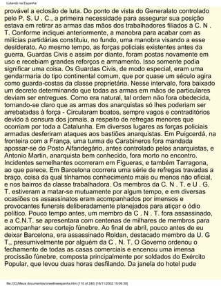 Lutando na Espanha

provável a eclosão de luta. Do ponto de vista do Generalato controlado
pelo P. S. U . C., a primeira necessidade para assegurar sua posição
estava em retirar as armas das mãos dos trabalhadores filiados à C. N .
T. Conforme indiquei anteriormente, a manobra para acabar com as
milícias partidárias constituiu, no fundo, uma manobra visando a esse
desíderato. Ao mesmo tempo, as forças policiais existentes antes da
guerra, Guardas Civis e assim por diante, foram postas novamente em
uso e recebiam grandes reforços e armamento. Isso somente podia
significar uma coisa. Os Guardas Civis, de modo especial, eram uma
gendarmaria do tipo continental comum, que por quase um século agira
como guarda-costas da classe proprietária. Nesse intervalo, fora baixado
um decreto determinando que todas as armas em mãos de particulares
deviam ser entregues. Como era natural, tal ordem não fora obedecida,
tornando-se claro que as armas dos anarquistas só lhes poderiam ser
arrebatadas à força - Circularam boatos, sempre vagos e contraditórios
devido à censura dos jornais, a respeito de refregas menores que
ocorriam por toda a Catalunha. Em diversos lugares as forças policiais
armadas desferiram ataques aos bastiões anarquistas. Em Puigcerdá, na
fronteira com a França, uma turma de Carabineros fora mandada
apossar-se do Posto Alfandegário, antes controlado pelos anarquistas, e
Antonio Martin, anarquista bem conhecido, fora morto no encontro.
Incidentes semelhantes ocorreram em Figueras, e também Tarragona,
ao que parece. Em Barcelona ocorrera uma série de refregas travadas a
braço, coisa da qual tínhamos conhecimento mais ou menos não oficial,
e nos bairros da classe trabalhadora. Os membros da C. N . T. e U . G.
T. estiveram a matar-se mutuamente por algum tempo, e em diversas
ocasiões os assassinatos eram acompanhados por imensos e
provocantes funerais deliberadamente planejados para atiçar o ódio
político. Pouco tempo antes, um membro da C . N . T. fora assassinado,
e a C.N.T. se apresentara com centenas de milhares de membros para
acompanhar seu cortejo fúnebre. Ao final de abril, pouco antes de eu
deixar Barcelona, era assassinado Roldan, destacado membro da U. G
T., presumivelmente por alguém da C . N. T. O Governo ordenou o
fechamento de todas as casas comerciais e encenou uma imensa
procissão fúnebre, composta principalmente por soldados do Exército
Popular, que levou duas horas desfilando. Da janela do hotel pude

file:///C|/Meus documentos/orwellnaespanha.htm (110 of 240) [16/11/2002 19:09:39]
 