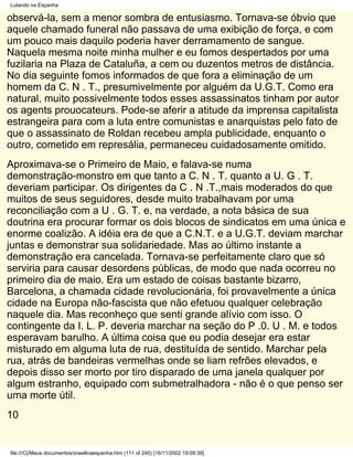Lutando na Espanha

observá-la, sem a menor sombra de entusiasmo. Tornava-se óbvio que
aquele chamado funeral não passava de uma exibição de força, e com
um pouco mais daquilo poderia haver derramamento de sangue.
Naquela mesma noite minha mulher e eu fomos despertados por uma
fuzilaria na Plaza de Cataluña, a cem ou duzentos metros de distância.
No dia seguinte fomos informados de que fora a eliminação de um
homem da C. N . T., presumivelmente por alguém da U.G.T. Como era
natural, muito possivelmente todos esses assassinatos tinham por autor
os agents prouocateurs. Pode-se aferir a atitude da imprensa capitalista
estrangeira para com a luta entre comunistas e anarquistas pelo fato de
que o assassinato de Roldan recebeu ampla publicidade, enquanto o
outro, cometido em represália, permaneceu cuidadosamente omitido.
Aproximava-se o Primeiro de Maio, e falava-se numa
demonstração-monstro em que tanto a C. N . T. quanto a U. G . T.
deveriam participar. Os dirigentes da C . N .T.,mais moderados do que
muitos de seus seguidores, desde muito trabalhavam por uma
reconciliação com a U . G. T. e, na verdade, a nota básica de sua
doutrina era procurar formar os dois blocos de sindicatos em uma única e
enorme coalizão. A idéia era de que a C.N.T. e a U.G.T. deviam marchar
juntas e demonstrar sua solidariedade. Mas ao último instante a
demonstração era cancelada. Tornava-se perfeitamente claro que só
serviria para causar desordens públicas, de modo que nada ocorreu no
primeiro dia de maio. Era um estado de coisas bastante bizarro,
Barcelona, a chamada cidade revolucionária, foi provavelmente a única
cidade na Europa não-fascista que não efetuou qualquer celebração
naquele dia. Mas reconheço que senti grande alívio com isso. O
contingente da I. L. P. deveria marchar na seção do P .0. U . M. e todos
esperavam barulho. A última coisa que eu podia desejar era estar
misturado em alguma luta de rua, destituída de sentido. Marchar pela
rua, atrás de bandeiras vermelhas onde se liam refrões elevados, e
depois disso ser morto por tiro disparado de uma janela qualquer por
algum estranho, equipado com submetralhadora - não é o que penso ser
uma morte útil.
10


file:///C|/Meus documentos/orwellnaespanha.htm (111 of 240) [16/11/2002 19:09:39]
 