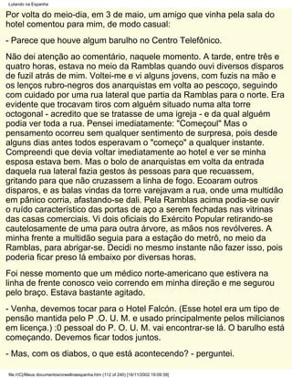 Lutando na Espanha

Por volta do meio-dia, em 3 de maio, um amigo que vinha pela sala do
hotel comentou para mim, de modo casual:
- Parece que houve algum barulho no Centro Telefônico.
Não dei atenção ao comentário, naquele momento. A tarde, entre três e
quatro horas, estava no meio da Ramblas quando ouvi diversos disparos
de fuzil atrás de mim. Voltei-me e vi alguns jovens, com fuzis na mão e
os lenços rubro-negros dos anarquistas em volta ao pescoço, seguindo
com cuidado por uma rua lateral que partia da Ramblas para o norte. Era
evidente que trocavam tiros com alguém situado numa alta torre
octogonal - acredito que se tratasse de uma igreja - e da qual alguém
podia ver toda a rua. Pensei imediatamente: "Começoul" Mas o
pensamento ocorreu sem qualquer sentimento de surpresa, pois desde
alguns dias antes todos esperavam o "começo" a qualquer instante.
Compreendi que devia voltar imediatamente ao hotel e ver se minha
esposa estava bem. Mas o bolo de anarquistas em volta da entrada
daquela rua lateral fazia gestos às pessoas para que recuassem,
gritando para que não cruzassem a linha de fogo. Ecoaram outros
disparos, e as balas vindas da torre varejavam a rua, onde uma multidão
em pânico corria, afastando-se dali. Pela Ramblas acima podia-se ouvir
o ruído característico das portas de aço a serem fechadas nas vitrinas
das casas comerciais. Vi dois oficiais do Exército Popular retirando-se
cautelosamente de uma para outra árvore, as mãos nos revólveres. A
minha frente a multidão seguia para a estação do metrô, no meio da
Ramblas, para abrigar-se. Decidi no mesmo instante não fazer isso, pois
poderia ficar preso lá embaixo por diversas horas.
Foi nesse momento que um médico norte-americano que estivera na
linha de frente conosco veio correndo em minha direção e me segurou
pelo braço. Estava bastante agitado.
- Venha, devemos tocar para o Hotel Falcón. (Esse hotel era um tipo de
pensão mantida pelo P .O. U. M. e usado principalmente pelos milicianos
em licença.) :0 pessoal do P. O. U. M. vai encontrar-se lá. O barulho está
começando. Devemos ficar todos juntos.
- Mas, com os diabos, o que está acontecendo? - perguntei.

file:///C|/Meus documentos/orwellnaespanha.htm (112 of 240) [16/11/2002 19:09:39]
 