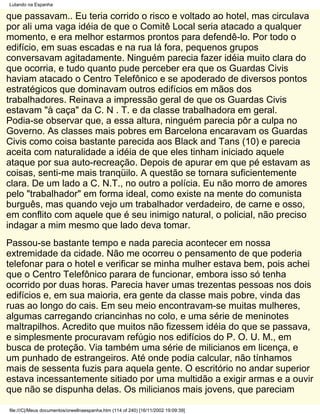 Lutando na Espanha

que passavam.. Eu teria corrido o risco e voltado ao hotel, mas circulava
por ali uma vaga idéia de que o Comitê Local seria atacado a qualquer
momento, e era melhor estarmos prontos para defendê-lo. Por todo o
edifício, em suas escadas e na rua lá fora, pequenos grupos
conversavam agitadamente. Ninguém parecia fazer idéia muito clara do
que ocorria, e tudo quanto pude perceber era que os Guardas Civis
haviam atacado o Centro Telefônico e se apoderado de diversos pontos
estratégicos que dominavam outros edifícios em mãos dos
trabalhadores. Reinava a impressão geral de que os Guardas Civis
estavam "à caça" da C. N . T. e da classe trabalhadora em geral.
Podia-se observar que, a essa altura, ninguém parecia pôr a culpa no
Governo. As classes mais pobres em Barcelona encaravam os Guardas
Civis como coisa bastante parecida aos Black and Tans (10) e parecia
aceita com naturalidade a idéia de que eles tinham iniciado aquele
ataque por sua auto-recreação. Depois de apurar em que pé estavam as
coisas, senti-me mais tranqüilo. A questão se tornara suficientemente
clara. De um lado a C. N.T., no outro a polícia. Eu não morro de amores
pelo "trabalhador" em forma ideal, como existe na mente do comunista
burguês, mas quando vejo um trabalhador verdadeiro, de carne e osso,
em conflito com aquele que é seu inimigo natural, o policial, não preciso
indagar a mim mesmo que lado deva tomar.
Passou-se bastante tempo e nada parecia acontecer em nossa
extremidade da cidade. Não me ocorreu o pensamento de que poderia
telefonar para o hotel e verificar se minha mulher estava bem, pois achei
que o Centro Telefônico parara de funcionar, embora isso só tenha
ocorrido por duas horas. Parecia haver umas trezentas pessoas nos dois
edifícios e, em sua maioria, era gente da classe mais pobre, vinda das
ruas ao longo do cais. Em seu meio encontravam-se muitas mulheres,
algumas carregando criancinhas no colo, e uma série de meninotes
maltrapilhos. Acredito que muitos não fizessem idéia do que se passava,
e simplesmente procuravam refúgio nos edifícios do P. O. U. M., em
busca de proteção. Via também uma série de milicianos em licença, e
um punhado de estrangeiros. Até onde podia calcular, não tínhamos
mais de sessenta fuzis para aquela gente. O escritório no andar superior
estava incessantemente sitiado por uma multidão a exigir armas e a ouvir
que não se dispunha delas. Os milicianos mais jovens, que pareciam

file:///C|/Meus documentos/orwellnaespanha.htm (114 of 240) [16/11/2002 19:09:39]
 