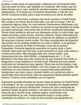 Lutando na Espanha

encarar a coisa como um piquenique, rodeavam por ali tentando obter
fuzis de quem os tinha, quer pedindo ou roubando. Não tardou que um
deles ficasse com o meu, mediante manobra esperta, e imediatamente
desapareceu. E lá estava eu novamente desarmado, a não ser com
minha minúscula pistola, para a qual só possuía um pente de balas.
Escurecia, eu tinha fome, e parecia não haver comida no Hotel Falcón.
Meu amigo e eu fomos até ao hotel dele, que não era longe, a fim de
comermos alguma coisa. As ruas estavam inteiramente silenciosas e às
escuras, sem se encontrar vivalma e as portas de aço descidas em todas
as casas comerciais, mas ainda não se tinham construído barricadas.
Houve muita relutância até que nos deixassem entrar no outro hotel, que
estava trancado a sete chaves. Quando voltamos, fomos informados de
que o Centro Telefônico funcionava, e dirigi-me ao telefone no escritório
de cima para chamar minha mulher. Em traço característico da Espanha,
não existia um só catálogo telefônico em todo o edifício, e eu ignorava
qual fosse o número do Hotel Continental, onde ela se achava
hospedada. Somente depois de vasculhar um quarto após o outro,
levando nisso perto de uma hora, é que encontrei um guia onde estava o
número procurado. Não consegui falar com minha mulher, mas
comuniquei-me com John McNair, o representante da I. L. P. em
Barcelona. Ele disse que tudo ia bem por lá, que ninguém fora ferido, e
perguntava a meu respeito no Comitê Local. Informei que tudo estaria
muito bem se tivéssemos mais cigarros. Disse isso de brincadeira, mas
meia hora depois aparecia McNair, com dois maços de Lucky Strike. Ele
enfrentara as ruas imersas na treva e percorridas pelas patrulhas
anarquistas, que duas vezes o haviam detido com pistola ao peito e
examinado seus documentos. Não me esquecerei desse pequeno gesto
heróico. Ficamos muito satisfeitos com os cigarros.
Colocaram guardas armados em quase todas as janelas do Hotel Falcón,
e lá embaixo, na rua, um grupo pequeno de Guardas de Assalto detinha
e interrogava os poucos transeuntes. Passou um carro anarquista de
patrulha, lotado de gente armada, e ao lado do motorista ia uma bela
moça de seus dezoito anos, cabelos negros, acariciando uma
submetralhadora ao colo. Passei bastante tempo a andar pelas
instalações do edifício, um conjunto bem grande cuja geografia era

file:///C|/Meus documentos/orwellnaespanha.htm (115 of 240) [16/11/2002 19:09:39]
 