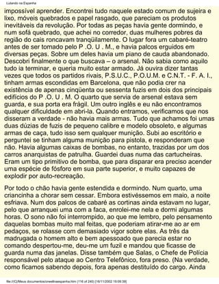 Lutando na Espanha

impossível aprender. Encontrei tudo naquele estado comum de sujeira e
lixo, móveis quebrados e papel rasgado, que pareciam os produtos
inevitáveis da revolução. Por todas as peças havia gente dormindo, e
num sofá quebrado, que achei no corredor, duas mulheres pobres da
região do cais roncavam tranqüilamente. O lugar fora um cabaré-teatro
antes de ser tomado pelo P .O. U . M., e havia palcos erguidos em
diversas peças. Sobre um deles havia um piano de cauda abandonado.
Descobri finalmente o que buscava – o arsenal. Não sabia como aquilo
tudo ia terminar, e queria muito estar armado. Já ouvira dizer tantas
vezes que todos os partidos rivais, P.S.U.C., P.O.U.M. e C.N.T. - F. A. I.,
tinham armas escondidas em Barcelona, que não podia crer na
existência de apenas cinqüenta ou sessenta fuzis em dois dos principais
edifícios do P .O. U . M. O quarto que servia de arsenal estava sem
guarda, e sua porta era frágil. Um outro inglês e eu não encontramos
qualquer dificuldade em abri-la. Quando entramos, verificamos que nos
disseram a verdade - não havia mais armas. Tudo que achamos foi umas
duas dúzias de fuzis de pequeno calibre e modelo obsoleto, e algumas
armas de caça, tudo isso sem qualquer munição. Subi ao escritório e
perguntei se tinham alguma munição para pistola, e responderam que
não. Havia algumas caixas de bombas, no entanto, trazidas por um dos
carros anarquistas de patrulha. Guardei duas numa das cartucheiras.
Eram um tipo primitivo de bomba, que para disparar era preciso acender
uma espécie de fósforo em sua parte superior, e muito capazes de
explodir por auto-recreação.
Por todo o chão havia gente estendida e dormindo. Num quarto, uma
criancinha a chorar sem cessar. Embora estivéssemos em maio, a noite
esfriava. Num dos palcos de cabaré as cortinas ainda estavam no lugar,
pelo que arranquei uma com a faca, enrolei-me nela e dormi algumas
horas. O sono não foi interrompido, ao que me lembro, pelo pensamento
daquelas bombas muito mal feitas, que poderiam atirar-me ao ar em
pedaços, se rolasse com demasiado vigor sobre elas. As três da
madrugada o homem alto e bem apessoado que parecia estar no
comando despertou-me, deu-me um fuzil e mandou que ficasse de
guarda numa das janelas. Disse também que Salas, o Chefe de Polícia
responsável pelo ataque ao Centro Telefônico, fora preso. (Na verdade,
como ficamos sabendo depois, fora apenas destituído do cargo. Ainda

file:///C|/Meus documentos/orwellnaespanha.htm (116 of 240) [16/11/2002 19:09:39]
 