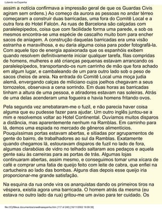 Lutando na Espanha

assim a notícia confirmava a impressão geral de que os Guardas Civis
agiram sem ordens.) Ao começo da aurora as pessoas no andar térreo
começaram a construir duas barricadas, uma fora do Comitê Local e a
outra fora do Hotel Falcón. As ruas de Barcelona são calçadas com
paralelepipedos, coisa que com facilidade forma uma parede, e sob os
mesmos encontra-se uma espécie de cascalho muito bom para encher
sacos de aniagem. A construção daquelas barricadas era uma visão
estranha e maravilhosa, e eu daria alguma coisa para poder fotografá-la.
Com aquele tipo de energia apaixonada que os espanhóis exibem
quando resolvem definitivamente iniciar qualquer tarefa, filas compridas
de homens, mulheres e até crianças pequenas estavam arrancando os
paralelepípedos, transportando-os num carrinho de mão que fora achado
em algum lugar, e cambaleando de um para outro lado sob o peso de
sacos cheios de areia. Na entrada do Comitê Local uma moça judia
alemã, envergando calças de miliciano cujos joelhos chegavam a seus
tornozelos, observava a cena sorrindo. Em duas horas as barricadas
tinham a altura de uma pessoa, e atiradores estavam nas soleiras. Atrás
de uma delas acenderam uma fogueira e havia homens fritando ovos.
Pela segunda vez arrebataram-me o fuzil, e não parecia haver coisa
alguma que eu pudesse fazer para ajudar. Um outro inglês juntou-se a
mim e resolvemos voltar ao Hotel Continental. Ouvíamos muitos disparos
a distância, mas aparentemente nenhum na Ramblas. Em caminho para
lá, demos uma espiada no mercado de gêneros alimentícios.
Pouquíssimas portas estavam abertas, e sitiadas por agrupamentos de
gente do bairro, de trabalhadores ao sul da Ramblas. Exatamente
quando chegamos lá, estouravam disparos de fuzil no lado de fora,
algumas clarabóias de vidro no telhado saltaram aos pedaços e aquela
gente saiu às carreiras para as portas de trás. Algumas lojas
continuaram abertas, assim mesmo, e conseguimos tomar uma xícara de
café e comprar uma fatia de queijo feito com leite de cabra, que enfiei na
cartucheira ao lado das bombas. Alguns dias depois esse queijo iria
proporcionar-me grande satisfação.
Na esquina da rua onde vira os anarquistas dando os primeiros tiros na
véspera, existia agora uma barricada. O homem atrás da mesma (eu
estava no outro lado da rua) gritou-me um aviso para ter cuidado. Os

file:///C|/Meus documentos/orwellnaespanha.htm (117 of 240) [16/11/2002 19:09:39]
 