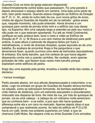 Lutando na Espanha

Guardas Civis na torre da igreja estavam disparando
indiscriminadamente contra todos que passassem. Fiz uma parada e
depois atravessei o espaço aberto em carreira. Uma bala zuniu perto de
mim, bem perto mesmo. Quando estava chegando ao Edifício da Direção
do P .O. U . M., ainda do outro lado da rua, ouvi novos gritos de aviso,
vindos de alguns Guardas de Assalto em pé na estrada - gritos esses
que, naquele momento, não pude entender. Havia árvores e um
quiosque para venda de jornais entre mim e o edifício (as ruas desse
tipo, na Espanha, têm uma calçada larga a estender-se pelo seu meio) e
não pude ver o que estavam apontando. Fui até ao Hotel Continental,
verifiquei se tudo andava bem, lavei o rosto e voltei ao Edifício da
Direção do P .O. U. M (ficava a uns cem metros de distância) para pedir
ordens. A essa altura o estrondo de disparos feitos por fuzis e
metralhadoras, e vindo de diversas direções, quase equivalia ao de uma
batalha. Eu acabara de encontrar Kopp e lhe perguntava o que
deveríamos fazer, quando ouvimos uma série de estrondos assustadores
lã embaixo. Era tanto barulho, que tive certeza de que havia alguém
disparando contra nós e usando canhões. Na verdade, eram apenas
granadas de mão, que faziam duas vezes mais barulho porque
explodiam entre edifícios de pedra.
Kopp deu uma espiada pela janela, levantou o bastão atrás das costas, e
declarou:
- Vamos investigar.
Partiu escada abaixo, em sua atitude despreocupada e costumeira, e eu
atrás. Logo na entrada um grupo de Guardas de Assalto atirava bombas
na calçada, como se estivessem brincando. As bombas explodiam a
vinte metros de distância, com um estrondo assustador e ensurdecedor,
misturado aos disparos de fuzis. No meio da rua, por trás do quiosque de
jornais, via-se uma cabeça - a cabeça de um miliciano norte-americano
que eu conhecia bem - a se exibir, e juro que não havia qualquer
diferença entre ela e um coco no mercado. Apenas depois disso é que
compreendi o que realmente ocorria. Ao lado do edifício do P.O.U.M.
havia um café, tendo nos andares superiores um hotel, e que se
chamava Café Moka. Na véspera vinte ou trinta Guardas Civis armados

file:///C|/Meus documentos/orwellnaespanha.htm (118 of 240) [16/11/2002 19:09:39]
 