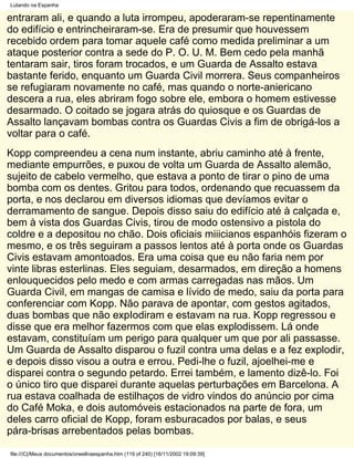 Lutando na Espanha

entraram ali, e quando a luta irrompeu, apoderaram-se repentinamente
do edifício e entrincheiraram-se. Era de presumir que houvessem
recebido ordem para tomar aquele café como medida preliminar a um
ataque posterior contra a sede do P. O. U. M. Bem cedo pela manhã
tentaram sair, tiros foram trocados, e um Guarda de Assalto estava
bastante ferido, enquanto um Guarda Civil morrera. Seus companheiros
se refugiaram novamente no café, mas quando o norte-aniericano
descera a rua, eles abriram fogo sobre ele, embora o homem estivesse
desarmado. O coitado se jogara atrás do quiosque e os Guardas de
Assalto lançavam bombas contra os Guardas Civis a fim de obrigá-los a
voltar para o café.
Kopp compreendeu a cena num instante, abriu caminho até à frente,
mediante empurrões, e puxou de volta um Guarda de Assalto alemão,
sujeito de cabelo vermelho, que estava a ponto de tirar o pino de uma
bomba com os dentes. Gritou para todos, ordenando que recuassem da
porta, e nos declarou em diversos idiomas que devíamos evitar o
derramamento de sangue. Depois disso saiu do edifício até à calçada e,
bem à vista dos Guardas Civis, tirou de modo ostensivo a pistola do
coldre e a depositou no chão. Dois oficiais miiicianos espanhóis fizeram o
mesmo, e os três seguiram a passos lentos até à porta onde os Guardas
Civis estavam amontoados. Era uma coisa que eu não faria nem por
vinte libras esterlinas. Eles seguiam, desarmados, em direção a homens
enlouquecidos pelo medo e com armas carregadas nas mãos. Um
Guarda Civil, em mangas de camisa e lívido de medo, saiu da porta para
conferenciar com Kopp. Não parava de apontar, com gestos agitados,
duas bombas que não expIodiram e estavam na rua. Kopp regressou e
disse que era melhor fazermos com que elas explodissem. Lá onde
estavam, constituíam um perigo para qualquer um que por ali passasse.
Um Guarda de Assalto disparou o fuzil contra uma delas e a fez explodir,
e depois disso visou a outra e errou. Pedi-lhe o fuzil, ajoelhei-me e
disparei contra o segundo petardo. Errei também, e lamento dizê-lo. Foi
o único tiro que disparei durante aquelas perturbações em Barcelona. A
rua estava coalhada de estilhaços de vidro vindos do anúncio por cima
do Café Moka, e dois automóveis estacionados na parte de fora, um
deles carro oficial de Kopp, foram esburacados por balas, e seus
pára-brisas arrebentados pelas bombas.

file:///C|/Meus documentos/orwellnaespanha.htm (119 of 240) [16/11/2002 19:09:39]
 