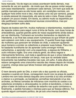 Lutando na Espanha

hora marcada. Via de regra as coisas acontecem tarde demais, mas
somente de vez em quando - de modo que não se possa contar sequer
com esse retardamento - acontecem cedo demais. Um trem que está de
partida marcada para as oito horas sairá, em condições normais, em
qualquer hora entre nove e dez, mas talvez uma vez por semana, graças
à veneta pessoal do maquinista, ele saia às sete e meia. Essas coisas
acabam um pouco chatas. Em teoria, eu admiro muito os espanhóis por
não partilharem nossa setentrional neurose cronométrica, mas por
desgraça também sofro dela.
Depois de boatos sem fim, muitos mañanas e retardamentos, recebemos
de repente ordens para seguir rumo à linha de frente, com duas horas de
antecedência, quando grande parte de nosso equipamento ainda estava
por ser distribuída. Formaram-se tumultos tremendos no depósito do
intendente, e ao final das coisas eram numerosos os que tinham de partir
sem estarem com todo o seu equipamento. O quartel ficara logo repleto
de mulheres que pareciam ter brotado do chão, e estavam ajudando
seus homens a enrolar os cobertores e preparar suas bolsas. Para mim
foi bastante humilhante ter de aprender como envergar minhas
cartucheiras, e aprender com uma espanhola, a esposa de Williams, o
outro miliciano inglês. Era uma criatura gentil, de olhos negros e
intensamente feminina, com toda a aparência de que o único trabalho de
sua vida estaria em embalar um berço, mas que na verdade lutara
bravamente nas batalhas travadas nas ruas, em julho. A esta altura ela
estava carregando uma criancinha nascida dez meses depois de iniciada
a guerra, criança essa que talvez tivesse sido gerada atrás de uma
barricada.
O trem deveria partir às Oito, e eram oito e dez quando os oficiais,
vexados e suando em bicas, conseguiram reunir-nos na praça do quartel.
Lembro-me com toda clareza daquela cena ocorrida à luz dos archotes -
o clamor e a animação, as bandeiras vermelhas tremulando à luz dos
archotes, as fileiras cerradas de milicianos com mochila às costas e os
cobertores enrolados e atravessados no ombro à bandoleira, e mais os
gritos e bater de botinas e vasilhas de estanho nas quais comíamos e,
finalmente, o pedido hercúleo e vitorioso para que se fizesse silêncio. Foi
quando algum comissário político, de pé sob uma imensa bandeira

file:///C|/Meus documentos/orwellnaespanha.htm (12 of 240) [16/11/2002 19:09:33]
 