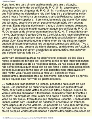 Lutando na Espanha

Kopp levou-me para cima e explicou mais uma vez a situação.
Precisávamos defender os edifícios do P .O. U . M. caso fossem
atacados, mas os dirigentes do P .O. U . M. mandaram instruções para
que ficássemos na defensiva e não abrir fogo se o pudéssemos evitar.
Logo à nossa frente havia um cinema, chamado Poliorama, tendo um
museu na parte superior e, lá em cima, bem mais alto que o nível geral
dos telhados, encontrava-se um pequeno observatório com cúpulas
gêmeas. Essas cúpulas dominavam a rua, e alguns homens colocados
ali, com fuzis, podiam impedir qualquer ataque aos edifícios do P .O. U.
M. Os zeladores do cinema eram membros da C. N . T. e nos deixariam
ir e vir. Quanto aos Guardas Civis no Café Moka, não haveria problemas
com eles, pois não queriam lutar e teriam toda a satisfação em viver e
deixar viver. Kopp repetiu que as ordens eram de não disparar, senão
quando abrissem fogo contra nós ou atacassem nossos edifícios. Tive a
impressão de que, embora ele não o dissesse, os dirigentes do P.O.U.M.
estavam furiosos por serem arrastados àquela questão, mas achavam
que deviam ficar ao lado da C.N.T.
Já haviam colocado guardas no observatório, e passei os três dias e
noites seguidos no telhado do Poliorama, a não ser por intervalos curtos
quando eu escapulia até ao hotel para comer. Eu não estava em perigo,
não sofria com qualquer coisa pior do que fome e tédio, mas ainda assim
acredito que aquele tenha sido um dos períodos mais intoleráveis em
toda minha vida. Poucas coisas, a meu ver, podiam ser mais
desgostantes, desapontadoras ou, finalmente, daninhas para os nervos
do que aqueles dias horríveis de guerra nas ruas.
Eu costumava ficar sentado no telhado, pensando na loucura de tudo
aquilo. Das janelinhas no observatório podíamos ver quilômetros ao
redor, com vistas e mais vistas de edifícios altos e esguios, cúpulas de
vidro e telhados ondulados e fantásticos, com telhas verde-brilhantes e
de cobre; na direção do leste, o mar azul-pálido e brilhante, a primeira
visão do mar que eu tivera desde que chegara à Espanha. E toda aquela
imensa cidade com um milhão de habitantes encontrava-se trancada
numa espécie de inércia violenta, um pesadelo de ruído sem movimento.
As ruas ensolaradas estavam desertas, e nada acontecia, a não ser a
chuva de balas vindas das barricadas e janelas defendidas com sacos de

file:///C|/Meus documentos/orwellnaespanha.htm (120 of 240) [16/11/2002 19:09:40]
 