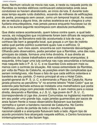 Lutando na Espanha

areia. Nenhum veículo se movia nas ruas, e neste ou naquele ponto da
Ramblas os bondes elétricos continuavam estacionados onde seus
condutores os haviam abandonado, ao início da luta. E durante todo
esse tempo aquele ruído diabólico, ecoando de milhares de edificações
de pedra, prosseguia sem cessar, como um temporal tropical. As vezes
ele se reduzia a alguns tiros, de outras acelerava-se e chegava a uma
fuzilaria ensurdeçedora, mas jamais parava enquanto houvesse luz do
dia, e na aurora seguinte recomeçava com absoluta pontualidade.
Que diabo estava acontecendo, quem lutava contra quem, e qual lado
vencia, eis indagações que inicialmente foram bem difíceis de responder.
A população de Barcelona está tão acostumada à luta de ruas, e
conhece tão bem a geografia local, que graças a um tipo de instinto
sabia qual partido político sustentará quais ruas e edifícios. O
estrangeiro, num meio assim, encontra-se com tremenda desvantagem.
Olhando pelo observatório, podia perceber que a Ramblas, uma das ruas
principais da cidade, formava uma linha divisória. A sua direita as
residências da classe trabalhadora eram solidamente anarquistas; à
esquerda, tinha lugar uma luta confusa nas ruas secundárias e tortuosas,
mas naquele lado o P .S. U. C. e os Guardas Civis estavam mais ou
menos com o controle da situação. Até nossa extremidade da Ramblas,
por volta da Plaza de Cataluña, as posições eram tão complicadas que
seriam ininteligíveis, não fosse o fato de que cada edifício ostentava a
bandeira de seu partido. O marco principal ali era o Hotel Colón,
quartel-general do P. S. U. C. e dominando a Plaza de Cataluña. Numa
janela próxima ao penúltimo "o" no enorme letreiro "Hotel Colón" que se
estendia pela fachada achava-se instalada uma metralhadora que podia
varrer aquela praça com precisão mortífera. A cem metros para a nossa
direita, descendo a Ramblas, a J .S. U., liga jovem do P .S. U . C.
(correspondendo à Liga dos Jovens Comunistas na Inglaterra) mantinha
em seu poder uma grande loja, cujas janelas guarnecidas por sacos de
areia faziam frente a nosso observatório Baixaram sua bandeira
vermelha e içaram a bandeira nacional da Catalunha. No Centro
Telefônico, ponto de partida de todo o barulho, a bandeira
nacional-catalã e a anarquista flutuavam lado a lado. Algum tipo de
acordo provisório fora alcançado naquele edifício, o Centro funcionava
ininterruptamente, e não faziam fogo.

file:///C|/Meus documentos/orwellnaespanha.htm (121 of 240) [16/11/2002 19:09:40]
 