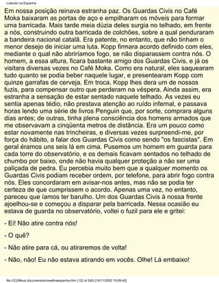 Lutando na Espanha

Em nossa posição reinava estranha paz. Os Guardas Civis no Café
Moka baixaram as portas de aço e empilharam os móveis para formar
uma barricada. Mais tarde meia dúzia deles surgia no telhado, em frente
a nós, construindo outra barricada de colchões, sobre a qual penduraram
a bandeira nacional catalã. Era patente, no entanto, que não tinham o
menor desejo de iniciar uma luta. Kopp firmara acordo definido com eles,
mediante o qual não abriríamos fogo, se não disparassem contra nós. O
homem, a essa altura, ficara bastante amigo dos Guardas Civis, e já os
visitara diversas vezes no Café Moka. Como era natural, eles saquearam
tudo quanto se podia beber naquele lugar, e presentearam Kopp com
quinze garrafas de cerveja. Em troca, Kopp lhes dera um de nossos
fuzis, para compensar outro que perderam na véspera. Ainda assim, era
estranha a sensação de estar sentado naquele telhado. As vezes eu
sentia apenas tédio, não prestava atenção ao ruído infernal, e passava
horas lendo uma série de livros Penguin que, por sorte, comprara alguns
dias antes; de outras, tinha plena consciência dos homens armados que
me observavam a cinqüenta metros de distância. Era um pouco como
estar novamente nas trincheiras, e diversas vezes surpreendi-me, por
força do hábito, a falar dos Guardas Civis como sendo "os fascistas". Em
geral éramos uns seis lá em cima. Pusemos um homem em guarda para
cada torre do observatório, e os demais ficavam sentados no telhado de
chumbo por baixo, onde não havia qualquer proteção a não ser uma
paliçada de pedra. Eu percebia muito bem que a qualquer momento os
Guardas Civis podiam receber ordem, por telefone, para abrir fogo contra
nós. Eles concordaram em avisar-nos antes, mas não se podia ter
certeza de que cumprissem o acordo. Apenas uma vez, no entanto,
pareceu que íamos ter barulho. Um dos Guardas Civis à nossa frente
ajoelhou-se e começou a disparar pela barricada. Nessa ocasião eu
estava de guarda no observatório, voltei o fuzil para ele e gritei:
- Ei! Não atire contra nós!
- O quê?
- Não atire para cá, ou atiraremos de volta!
- Não, não! Eu não estava atirando em vocês. Olhe! Lá embaixo!


file:///C|/Meus documentos/orwellnaespanha.htm (122 of 240) [16/11/2002 19:09:40]
 