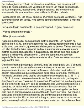 Lutando na Espanha

Fez indicação com o fuzil, mostrando a rua lateral que passava pelo
fundo de nosso edifício. Era verdade, lá estava um rapaz de macacão,
de fuzil em punho, esgueirando-se pela esquina. Era evidente que
acabara de disparar um tiro contra o Guarda Civil no telhado.
- Atirei contra ele. Ele atirou primeiro! (Acredito que fosse verdade.) - Não
queremos atirar em vocês. Nós somos apenas trabalhadores, o mesmo
que vocês!
Fez a saudação antifascista, a que correspondi, e gritei outra vez:
- Vocês ainda têm cerveja?
- Não, já acabou toda.
Naquele mesmo dia, sem qualquer motivo aparente, um homem no
edifício da J .S. U., em outro ponto da rua, ergueu repentinamente o fuzil
e disparou contra mim, que estava debruçado na janela. Talvez eu fosse
um alvo tentador. Não respondi ao tiro, e embora ele estivesse a cem
metros de distância, apenas, a bala passou tão longe que nem sequer
atingiu o telhado do observatório. Como de costume, os padrões
espanhóis de tiro ao alvo salvaram minha vida. Diversas vezes abriram
fogo contra mim.
O tiroteio infernal prosseguia sempre, mas até onde podia ver, e de tudo
quanto ouvia, a luta era defensiva em ambos os lados. As pessoas
simplesmente ficavam em seus edifícios ou atrás das barricadas, e
abriam fogo sobre as que estavam no outro lado. A uns 800 metros de
nós havia uma rua onde alguns dos escritórios principais da C. N . T. e
U. G . T. ficavam quase exatamente em frente um do outro, e daquela
direção era terrível o volume de estrondos. Passei na rua no dia seguinte
ao do término da luta, e vi que as coberturas das vitrinas pareciam-se a
peneiras. (A maioria dos comerciantes em Barcelona colara fitas de
papel em todas suas vitrinas, de modo que quando atingidas por bala
elas não se transformavam em montões de cacos de vidro.) As vezes a
saraivada de fuzis e metralhadoras era pontilhada pela explosão das
granadas de mão. E com intervalos longos, talvez umas doze vezes ao
todo, havia explosões tremendas que, na ocasião, eu não sabia explicar.

file:///C|/Meus documentos/orwellnaespanha.htm (123 of 240) [16/11/2002 19:09:40]
 