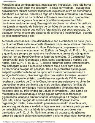 Lutando na Espanha

Pareciam-se a bombas aéreas, mas isso era impossível, pois não havia
aeroplanos. Mais tarde me disseram - e deve ser verdade - que agents
provocateurs faziam detonar massas de explosivos a fim de aumentar a
barulheira e o pânico. Não havia fogo de artilharia, entretanto. Eu estava
atento a isso, pois se os canhões entrassem em cena isso queria dizer
que a coisa começava a ficar séria (a artilharia representa o fator
dominante em luta de ruas). Em seguida surgiram narrativas fantásticas
nos jornais a respeito de baterias de canhões disparando nas ruas, mas
ninguém soube indicar que edifício fora atingido por suas granadas. De
qualquer forma, o som dos disparos de artilharia é inconfundível, quando
se está acostumado a ele.
A comida escasseava. Com dificuldade e sob a cobertura da noite (pois
os Guardas Civis estavam constantemente disparando sobre a Ramblas)
os alimentos eram trazidos do Hotel Falcón para os quinze ou vinte
milicianos que se encontravam no Edifício da Direção do P. 0. U. M., mas
a quantidade sempre se mostrava insuficiente, e tantos de nós quanto
possível iam ao Hotel Continental fazer as refeições. O Continental fora
"coletivizado" pelo Generalato e não, como acontecera à maioria dos
hotéis, pela C. N . T. ou U. G. T., sendo encarado como terreno neutro.
Mal começara a luta e o hotel se enchera até à beira com a mais
extraordinária coleção de pessoas. Havia ali jornalistas estrangeiros,
suspeitos políticos de todos os tipos, um aviador norte-americano a
serviço do Governo, diversos agentes comunistas, inclusive um russo
gordo e de aspecto sinistro, que diziam ser agente da OGPU e que
recebera o apelido de Charlie Chan, homem que ostentava no cinturão
um revólver e uma bombinha das mais bonitas, algumas famílias de
espanhóis bem de vida que mais se pareciam a simpatizantes dos
fascistas, dois ou três feridos da Coluna Internacional, uma turma de
motoristas de caminhão que dirigia alguns caminhões franceses
gigantescos, ocupada em transportar laranjas para a França e detida
pela luta, e boa coleção de oficiais do Exército Popular. Como
organização militar, esse exército permaneceu neutro durante a luta,
embora alguns de seus soldados fugissem aos quartéis e participassem
como indivíduos. Na manhã de terça-feira eu vira dois deles nas
barricadas do P. O. U . M. No início, antes da escassez de gêneros
tornar-se aguda e os jornais começarem a criar e atiçar ódio, havia uma

file:///C|/Meus documentos/orwellnaespanha.htm (124 of 240) [16/11/2002 19:09:40]
 