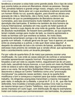 Lutando na Espanha

tendência a encarar a coisa toda como grande piada. Era o tipo de coisa
que ocorria todos os anos em Barcelona, diziam as pessoas. George
Tioli, jornalista italiano e grande amigo nosso, chegou com as calças
tintas de sangue. Saíra para ver o que acontecia e estivera socorrendo
um homem ferido na rua, quando alguém, para divertir-se atirara uma
granada de mão e, felizmente, não o ferira muito. Lembro-me de seu
comentário de que os paralelepipedos de Barcelona deviam ser
numerados, pois isso economizaria muito trabalho na construção e
demolição das barricadas. E lembro-me também de dois homens da
Coluna Internacional, sentados em meu quarto do hotel quando ali
cheguei, faminto e sujo depois de uma noite de guarda. Sua atitude era
de absoluta neutralidade. Se fossem bons partidários, ao que suponho,
teriam instado comigo para mudar de lado, ou mesmo aprisionado e
tirado as bombas com que enchera os bolsos. Ao invés disso,
meramente lamentaram comigo o ter de passar as férias montando
guarda num telhado. A atitude geral era de que "isso é apenas um acerto
entre os anarquistas e a polícia, e não quer dizer coisa alguma". A
despeito da extensão da luta e do número de baixas, acredito que isso
estivesse mais próximo da verdade que a versão oficial, que apresentava
todo o acontecimento como um levante planejado.
Foi por volta de quarta-feira (5 de maio) que pareceu ocorrer uma
modificação. As ruas onde as casas estavam de cortinas e venezianas
cerradas apresentavam aspecto horrível. Pouquíssimos pedestres,
forçados a sair por este ou aquele motivo, esgueiravam-se de um para
outro lado, sacudindo lenços brancos, e num ponto em meio da Ramblas
onde se estava a salvo das balas alguns homens apregoavam jornais
para a rua vazia. Na terça-feira Solidaridad Obrera, o jornal anarquista,
descrevera o ataque ao Centro Telefônico como uma "provocação
monstruosa" (ou palavras nesse sentido), mas já na quarta-feira
modificava o tom e começava a implorar para que todos voltassem ao
trabalho. Os dirigentes anarquistas transmitiam a mesma mensagem
pelo rádio. A redação de La Batalla, o jornal do P .0. U. M., que não fora
defendida, fora invadida e tomada pelos Guardas Civis mais ou menos
ao mesmo tempo que o Centro Telefônico, mas o jornal continuava
sendo impresso em outro lugar, com distribuição de alguns exemplares.
Instei com todos para que permanecessem nas barricadas. As pessoas

file:///C|/Meus documentos/orwellnaespanha.htm (125 of 240) [16/11/2002 19:09:40]
 