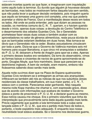 Lutando na Espanha

estavam incertas quanto ao que fazer, e imaginavam com inquietação
como aquilo tudo ia terminar. Eu duvido que alguém já houvesse deixado
as barricadas, mas todos se mostravam fartos daquela luta sem sentido,
que não podia levar a qualquer decisão verdadeira, pois ninguém queria
que aquilo se tornasse uma guerra civil completa, uma vez que poderia
acarretar a vitória de Franco. Ouvi a manifestação desse receio em todos
os lados. Até onde se podia entender, pelo que diziam as pessoas na
ocasião, os membros comuns da C. N . T. queriam, e o haviam querido
desde o início, apenas duas coisas: a devolução do Centro Telefônico e
o desarmamento dos odiados Guardas Civis. Se o Generalato
prometesse fazer essas duas coisas e também acabar com os
aproveitadores no setor de gêneros alimentícios, resta pouca dúvida de
que as barricadas estariam desfeitas em duas horas. Mas tornava-se
óbvio que o Generalato não ia ceder. Boatos assustadores circulavam
por toda a parte. Dizia-se que o Governo de Valência mandara seis mil
homens para ocupar Barcelona, e que cinco mil anarquistas e soldados
do P .O. U. M. deixaram a frente de Aragón para opor-se a eles. Apenas
o primeiro desses boatos era verdadeiro. Da torre do observatório, vimos
as formas baixas e cinzentas de navios de guerra aproximando-se do
porto. Douglas Moyle, que fora marinheiro, disse que pareciam-se a
destróíeres ingleses. A bem da verdade, eram mesmo, embora não
ficássemos sabendo disso senão mais tarde.
Aquela noite ouvimos dizer que na Plaza de Espana quatrocentos
Guardas Civis renderam-se e entregaram as armas aos anarquistas;
infiltravam-se também até nós as noticias de que nos subúrbios (áreas
residenciais da classe trabalhadora, em sua maior parte). a C. N . T.
estava com o controle. Parecíamos estar ganhando. Mas naquela
mesma noite Kopp mandou-me chamar e, com expressão grave, disse
que de acordo com informações que acabara de receber o Governo
estava a ponto de proscrever o P. O. U. M. e declarar guerra ao mesmo.
Essa notícia causou-me choque. Era o primeiro vislumbre que tinha da
interpretação que provavelmente seria dada àquela questão mais tarde.
Previa vagamente que quando a luta terminasse toda a culpa seria
lançada sobre o P .O. U. M., que era o partido mais fraco de todos e,
portanto, o bode expiatório mais adequado. E enquanto isso nossa
neutralidade local estava acabada. Se o Governo nos declarasse guerra,

file:///C|/Meus documentos/orwellnaespanha.htm (126 of 240) [16/11/2002 19:09:40]
 